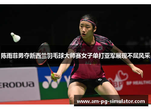 陈雨菲勇夺新西兰羽毛球大师赛女子单打亚军展现不屈风采