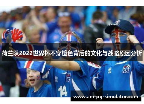 荷兰队2022世界杯不穿橙色背后的文化与战略原因分析