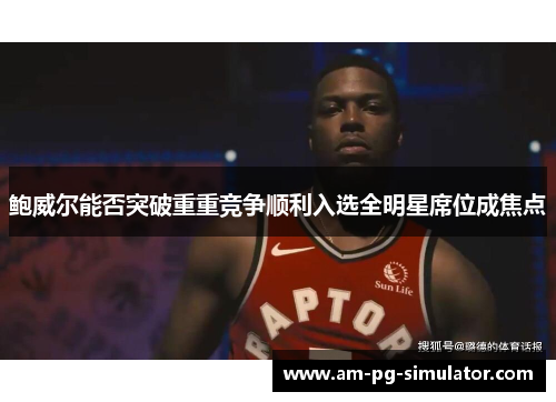 鲍威尔能否突破重重竞争顺利入选全明星席位成焦点