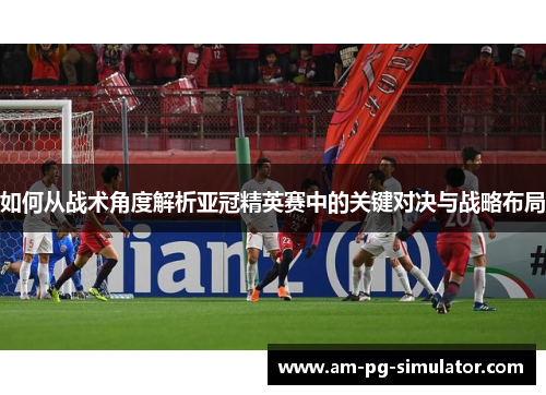 如何从战术角度解析亚冠精英赛中的关键对决与战略布局