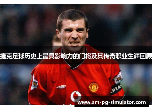 捷克足球历史上最具影响力的门将及其传奇职业生涯回顾