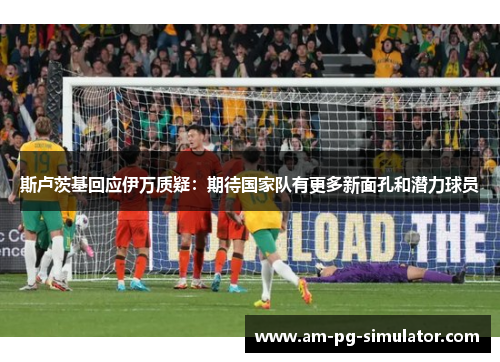 斯卢茨基回应伊万质疑：期待国家队有更多新面孔和潜力球员