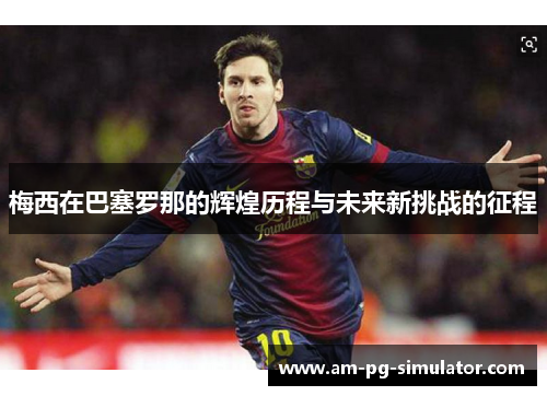 梅西在巴塞罗那的辉煌历程与未来新挑战的征程