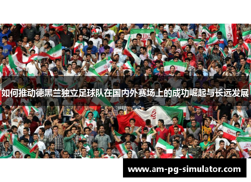 如何推动德黑兰独立足球队在国内外赛场上的成功崛起与长远发展 如何推动德黑兰独立足球队在国内外赛场上的成功崛起与长远发展