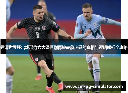看清世界杯出线形势六大误区别再被表象迷惑的真相与逻辑解析全攻略 看清世界杯出线形势六大误区别再被表象迷惑的真相与逻辑解析全攻略
