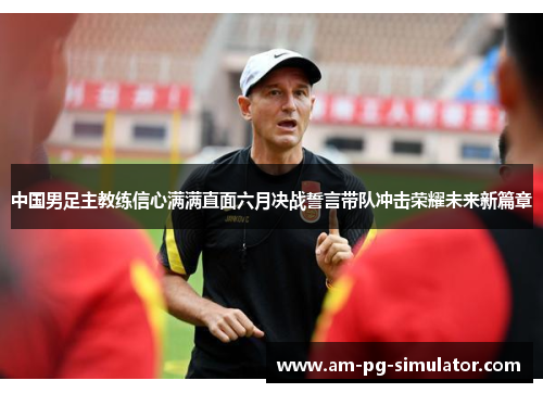 中国男足主教练信心满满直面六月决战誓言带队冲击荣耀未来新篇章 中国男足主教练信心满满直面六月决战誓言带队冲击荣耀未来新篇章