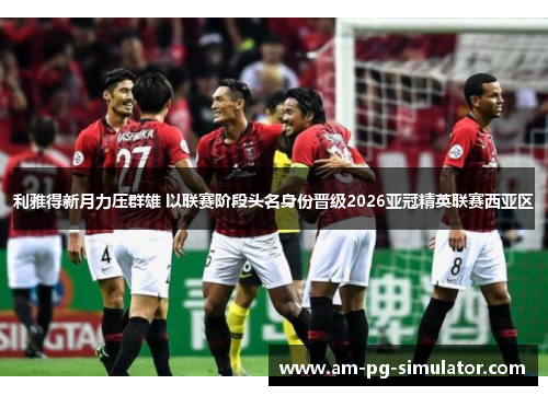 利雅得新月力压群雄 以联赛阶段头名身份晋级2026亚冠精英联赛西亚区 利雅得新月力压群雄 以联赛阶段头名身份晋级2026亚冠精英联赛西亚区