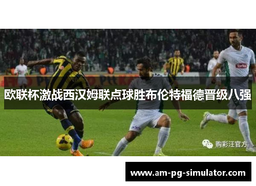 欧联杯激战西汉姆联点球胜布伦特福德晋级八强 欧联杯激战西汉姆联点球胜布伦特福德晋级八强