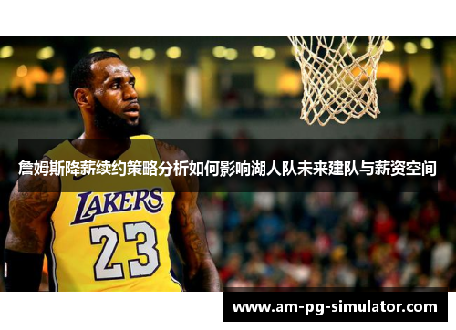 詹姆斯降薪续约策略分析如何影响湖人队未来建队与薪资空间