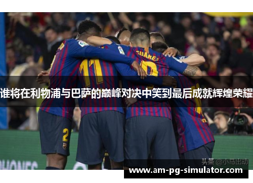 谁将在利物浦与巴萨的巅峰对决中笑到最后成就辉煌荣耀