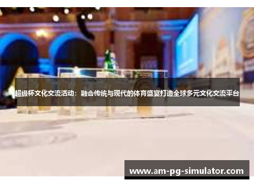超级杯文化交流活动：融合传统与现代的体育盛宴打造全球多元文化交流平台