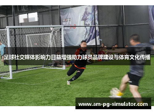 足球社交媒体影响力日益增强助力球员品牌建设与体育文化传播