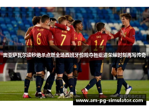 奥亚萨瓦尔读秒绝杀点燃全场西班牙惊险夺胜挺进荣耀时刻再写传奇 奥亚萨瓦尔读秒绝杀点燃全场西班牙惊险夺胜挺进荣耀时刻再写传奇
