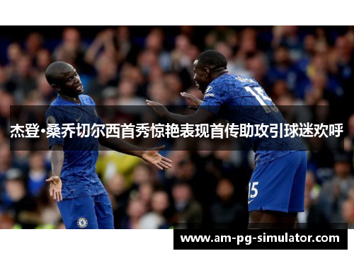 杰登·桑乔切尔西首秀惊艳表现首传助攻引球迷欢呼 杰登·桑乔切尔西首秀惊艳表现首传助攻引球迷欢呼